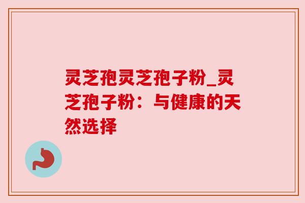 灵芝孢灵芝孢子粉_灵芝孢子粉:与健康的天然选择 灵芝孢灵芝孢子粉_灵芝孢子粉:与健康的天然选择