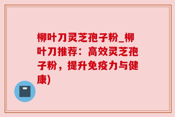 柳叶刀灵芝孢子粉_柳叶刀推荐：高效灵芝孢子粉，提升免疫力与健康)