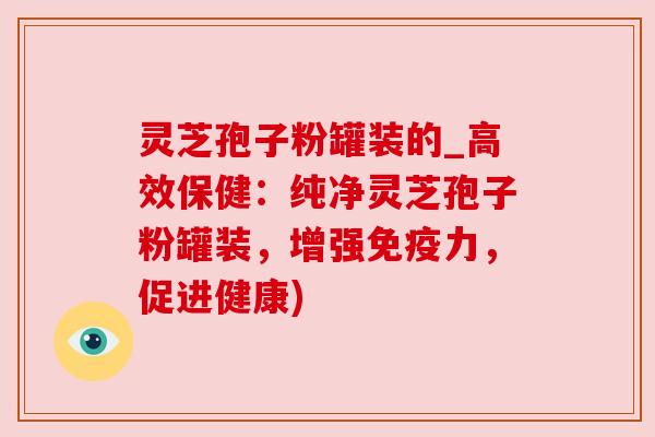 灵芝孢子粉罐装的_高效保健：纯净灵芝孢子粉罐装，增强免疫力，促进健康)