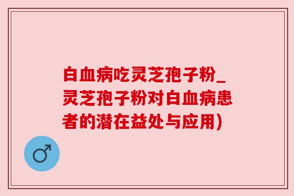白血病吃灵芝孢子粉_灵芝孢子粉对白血病患者的潜在益处与应用)