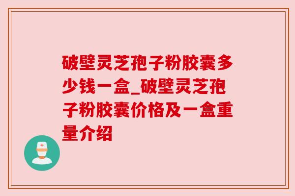破壁灵芝孢子粉胶囊多少钱一盒_破壁灵芝孢子粉胶囊价格及一盒重量介绍