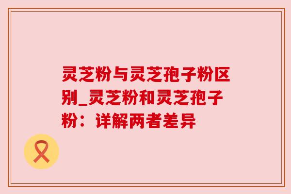 灵芝粉与灵芝孢子粉区别_灵芝粉和灵芝孢子粉：详解两者差异