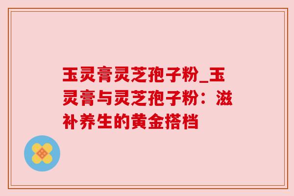 玉灵膏灵芝孢子粉_玉灵膏与灵芝孢子粉：滋补养生的黄金搭档