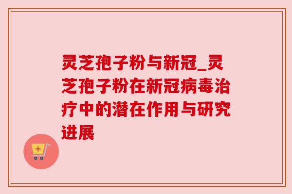灵芝孢子粉与新冠_灵芝孢子粉在新冠病毒治疗中的潜在作用与研究进展