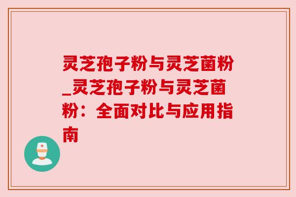 灵芝孢子粉与灵芝菌粉_灵芝孢子粉与灵芝菌粉：全面对比与应用指南