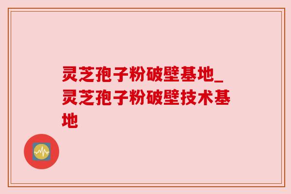 灵芝孢子粉破壁基地_灵芝孢子粉破壁技术基地