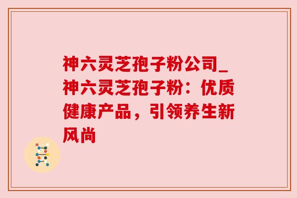 神六灵芝孢子粉公司_神六灵芝孢子粉：优质健康产品，引领养生新风尚