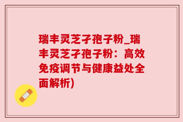 瑞丰灵芝孑孢子粉_瑞丰灵芝孑孢子粉：高效免疫调节与健康益处全面解析)