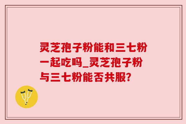 灵芝孢子粉能和三七粉一起吃吗_灵芝孢子粉与三七粉能否共服？