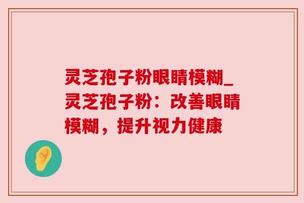 灵芝孢子粉眼睛模糊_灵芝孢子粉：改善眼睛模糊，提升视力健康