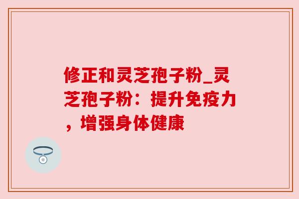 修正和灵芝孢子粉_灵芝孢子粉：提升免疫力，增强身体健康