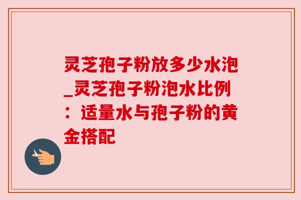 灵芝孢子粉放多少水泡_灵芝孢子粉泡水比例:适量水与孢子粉的黄金搭配 灵芝孢子粉放多少水泡_灵芝孢子粉泡水比例:适量水与孢子粉的黄金搭配