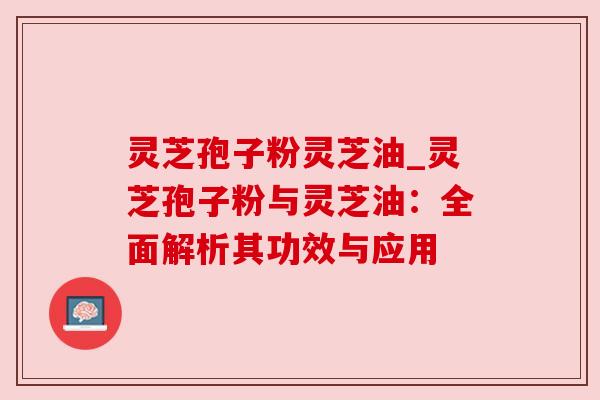 灵芝孢子粉灵芝油_灵芝孢子粉与灵芝油：全面解析其功效与应用