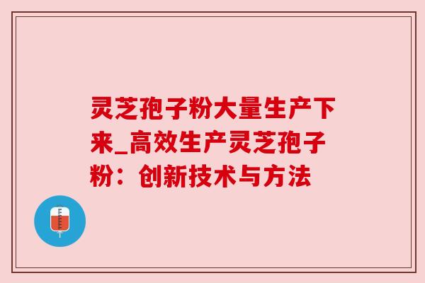 灵芝孢子粉大量生产下来_高效生产灵芝孢子粉：创新技术与方法