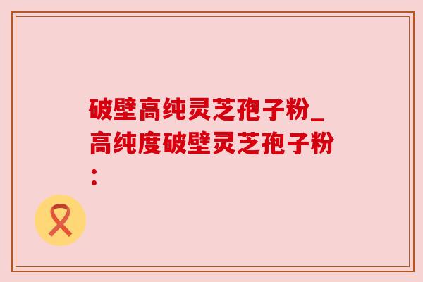 破壁高纯灵芝孢子粉_高纯度破壁灵芝孢子粉：