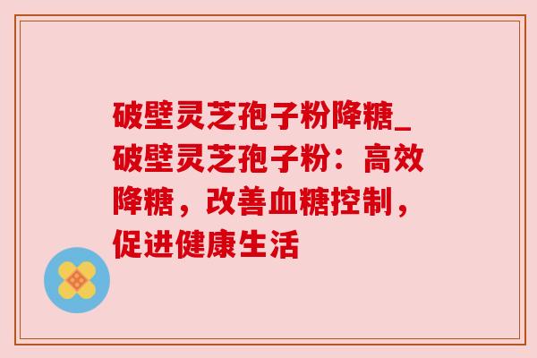破壁灵芝孢子粉降糖_破壁灵芝孢子粉:高效降糖,改善控制,促进健康生活 破壁灵芝孢子粉降糖_破壁灵芝孢子粉:高效降糖,改善控制,促进健康生活