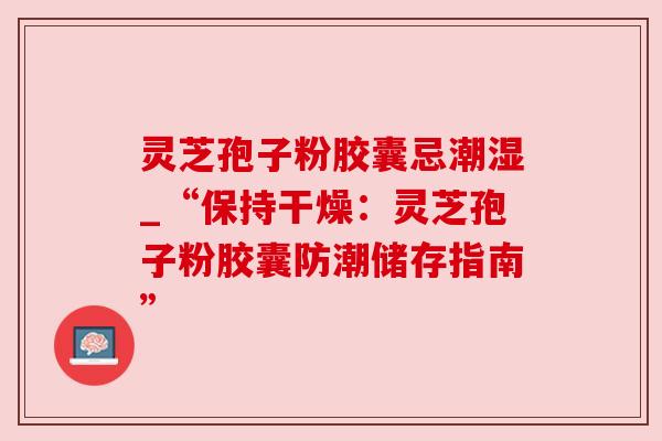 灵芝孢子粉胶囊忌潮湿_“保持干燥：灵芝孢子粉胶囊防潮储存指南”