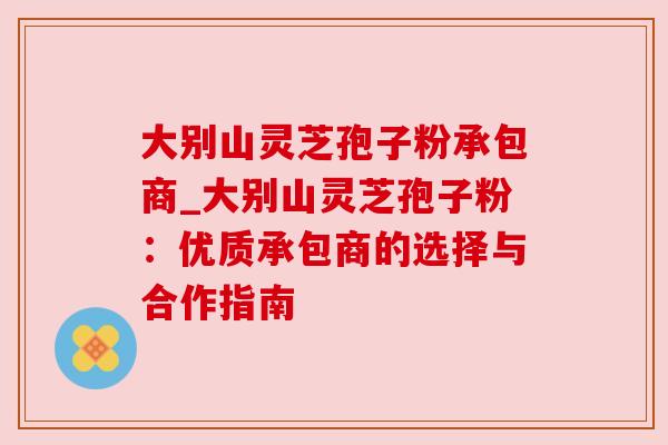 大别山灵芝孢子粉承包商_大别山灵芝孢子粉：优质承包商的选择与合作指南