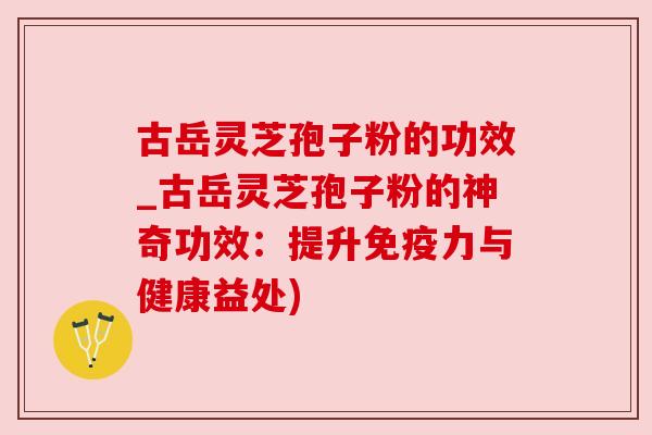 古岳灵芝孢子粉的功效_古岳灵芝孢子粉的神奇功效：提升免疫力与健康益处)