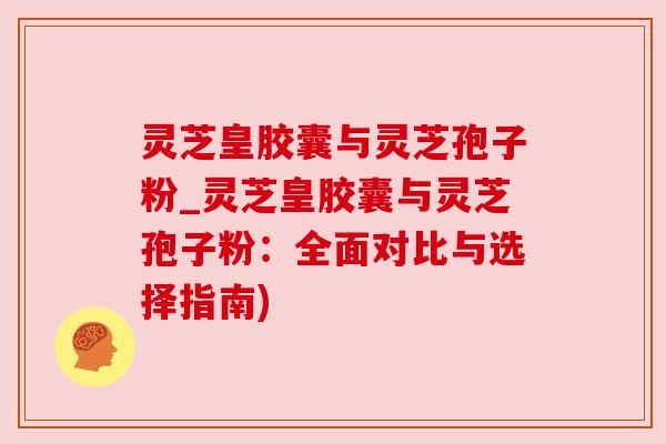 灵芝皇胶囊与灵芝孢子粉_灵芝皇胶囊与灵芝孢子粉:全面对比与选择指南) 灵芝皇胶囊与灵芝孢子粉_灵芝皇胶囊与灵芝孢子粉:全面对比与选择指南)
