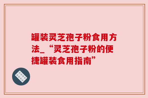 罐装灵芝孢子粉食用方法_“灵芝孢子粉的便捷罐装食用指南”