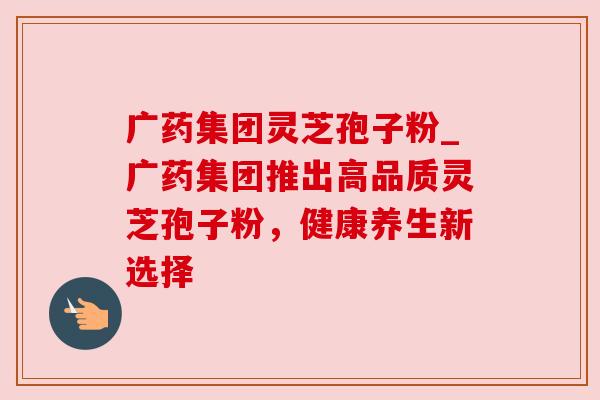 广药集团灵芝孢子粉_广药集团推出高品质灵芝孢子粉，健康养生新选择
