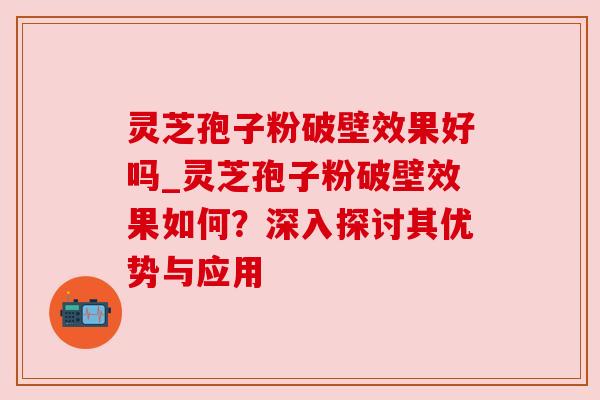 灵芝孢子粉破壁效果好吗_灵芝孢子粉破壁效果如何？深入探讨其优势与应用