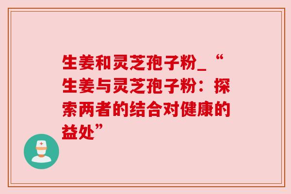 生姜和灵芝孢子粉_“生姜与灵芝孢子粉：探索两者的结合对健康的益处”