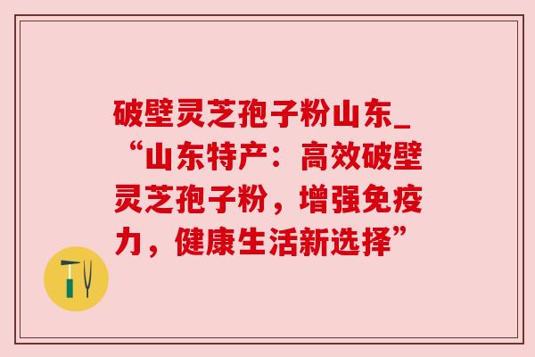 破壁灵芝孢子粉山东_“山东特产：高效破壁灵芝孢子粉，增强免疫力，健康生活新选择”