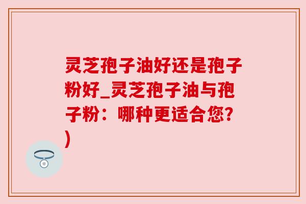 灵芝孢子油好还是孢子粉好_灵芝孢子油与孢子粉：哪种更适合您？)