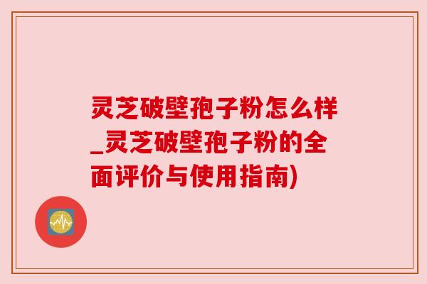 灵芝破壁孢子粉怎么样_灵芝破壁孢子粉的全面评价与使用指南)