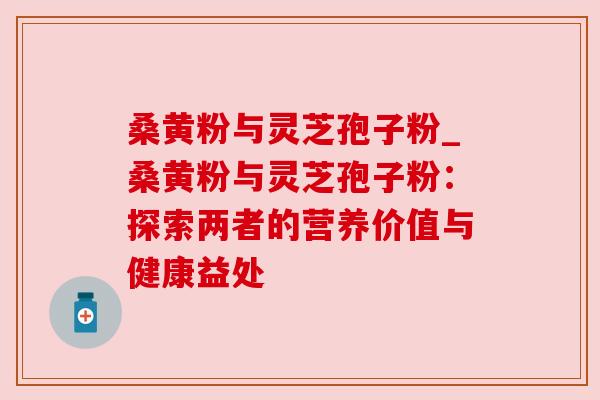 桑黄粉与灵芝孢子粉_桑黄粉与灵芝孢子粉：探索两者的营养价值与健康益处