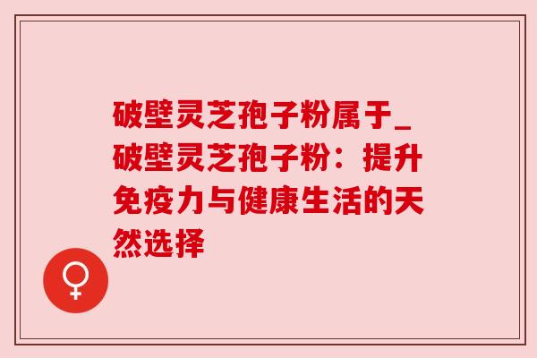 破壁灵芝孢子粉属于_破壁灵芝孢子粉:提升免疫力与健康生活的天然选择 破壁灵芝孢子粉属于_破壁灵芝孢子粉:提升免疫力与健康生活的天然选择