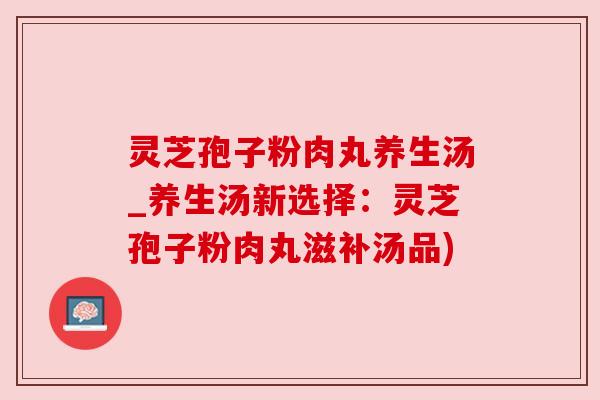 灵芝孢子粉肉丸养生汤_养生汤新选择：灵芝孢子粉肉丸滋补汤品)