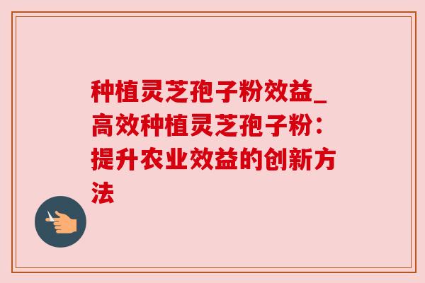 种植灵芝孢子粉效益_高效种植灵芝孢子粉：提升农业效益的创新方法