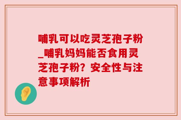 哺乳可以吃灵芝孢子粉_哺乳妈妈能否食用灵芝孢子粉？安全性与注意事项解析