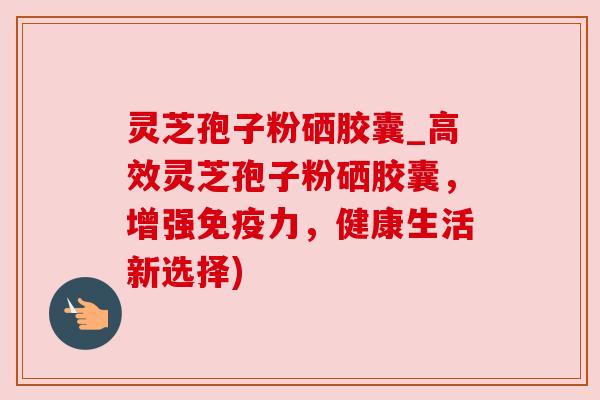 灵芝孢子粉硒胶囊_高效灵芝孢子粉硒胶囊，增强免疫力，健康生活新选择)
