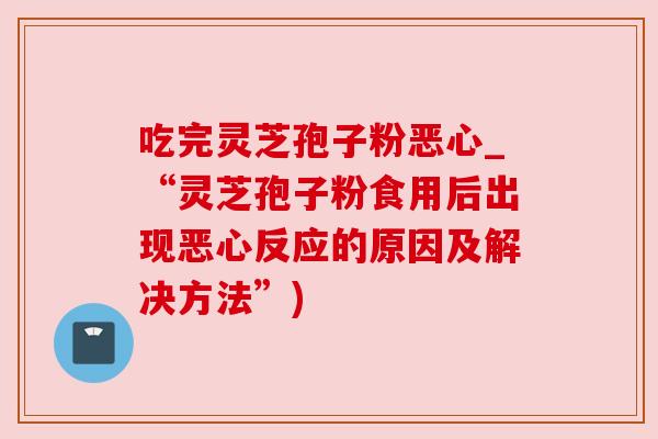 吃完灵芝孢子粉恶心_“灵芝孢子粉食用后出现恶心反应的原因及解决方法”) 吃完灵芝孢子粉恶心_“灵芝孢子粉食用后出现恶心反应的原因及解决方法”)