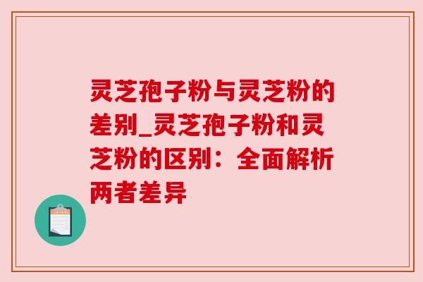 灵芝孢子粉与灵芝粉的差别_灵芝孢子粉和灵芝粉的区别：全面解析两者差异