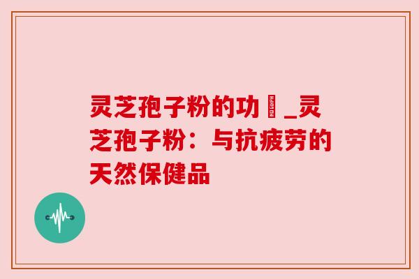 灵芝孢子粉的功効_灵芝孢子粉：与抗疲劳的天然保健品