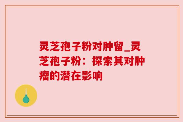 灵芝孢子粉对肿留_灵芝孢子粉：探索其对肿瘤的潜在影响