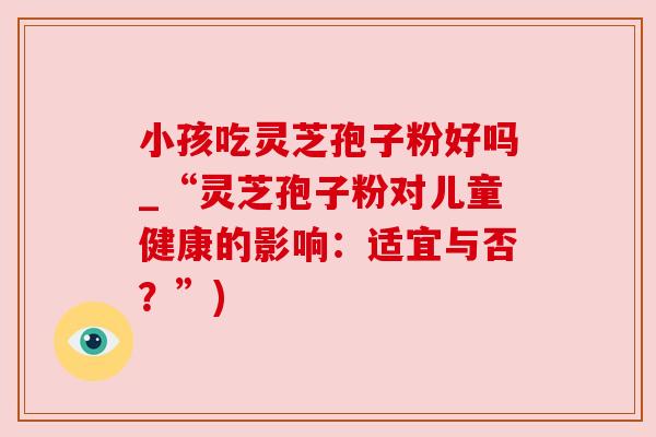 小孩吃灵芝孢子粉好吗_“灵芝孢子粉对儿童健康的影响：适宜与否？”)