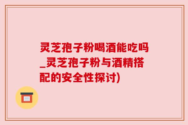 灵芝孢子粉喝酒能吃吗_灵芝孢子粉与酒精搭配的安全性探讨)