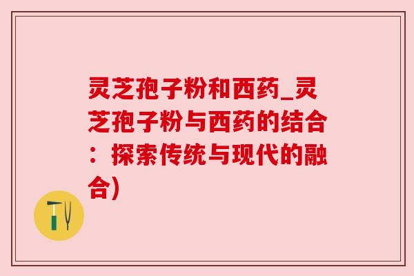灵芝孢子粉和西药_灵芝孢子粉与西药的结合：探索传统与现代的融合)