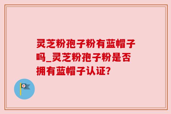 灵芝粉孢子粉有蓝帽子吗_灵芝粉孢子粉是否拥有蓝帽子认证? 灵芝粉孢子粉有蓝帽子吗_灵芝粉孢子粉是否拥有蓝帽子认证?