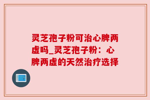 灵芝孢子粉可治心脾两虚吗_灵芝孢子粉：心脾两虚的天然治疗选择