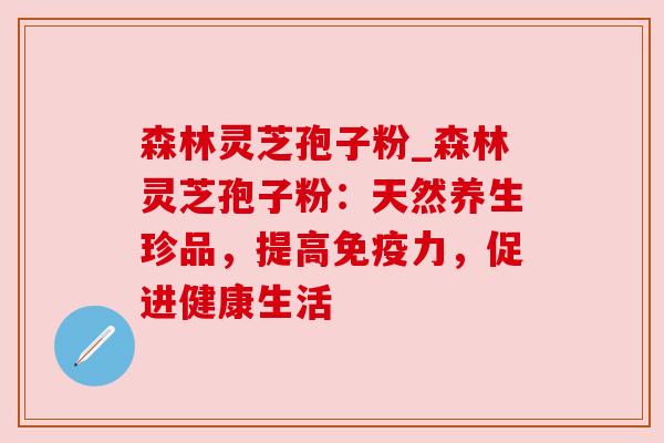 森林灵芝孢子粉_森林灵芝孢子粉：天然养生珍品，提高免疫力，促进健康生活