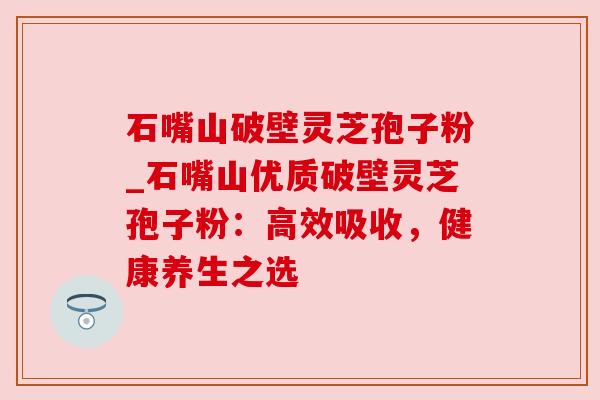 石嘴山破壁灵芝孢子粉_石嘴山优质破壁灵芝孢子粉：高效吸收，健康养生之选