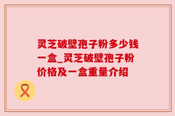 灵芝破壁孢子粉多少钱一盒_灵芝破壁孢子粉价格及一盒重量介绍