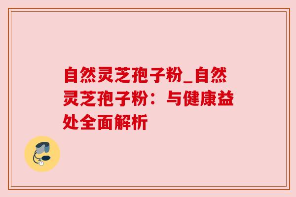 自然灵芝孢子粉_自然灵芝孢子粉：与健康益处全面解析
